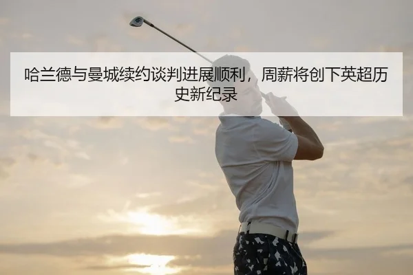 哈兰德与曼城续约谈判进展顺利，周薪将创下英超历史新纪录
